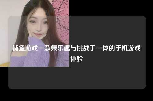捕鱼游戏一款集乐趣与挑战于一体的手机游戏体验