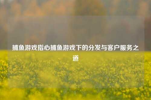 捕鱼游戏指心捕鱼游戏下的分发与客户服务之道