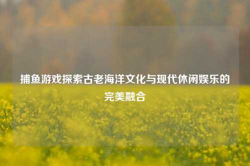 捕鱼游戏探索古老海洋文化与现代休闲娱乐的完美融合