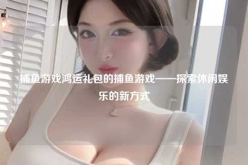 捕鱼游戏鸿运礼包的捕鱼游戏——探索休闲娱乐的新方式