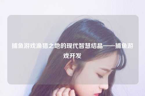 捕鱼游戏渔猎之地的现代智慧结晶——捕鱼游戏开发