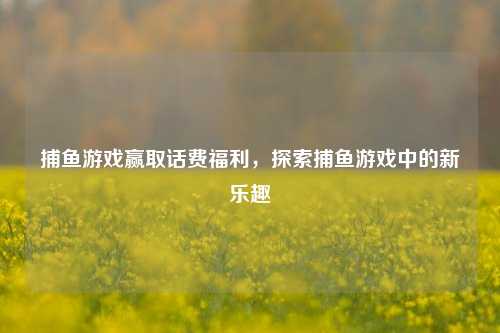 捕鱼游戏赢取话费福利，探索捕鱼游戏中的新乐趣