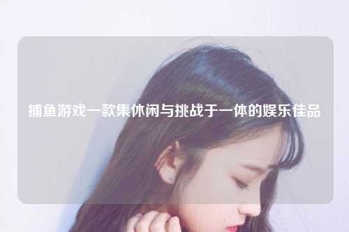 捕鱼游戏一款集休闲与挑战于一体的娱乐佳品