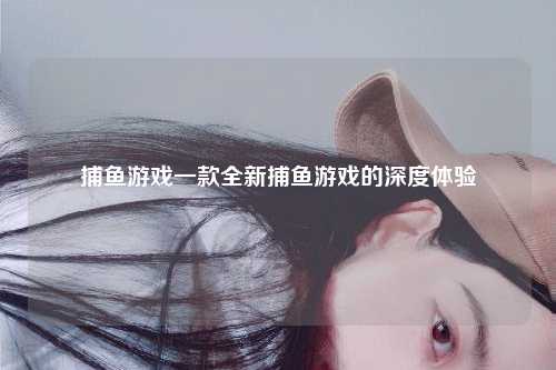 捕鱼游戏一款全新捕鱼游戏的深度体验