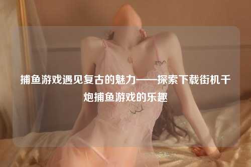 捕鱼游戏遇见复古的魅力——探索下载街机千炮捕鱼游戏的乐趣