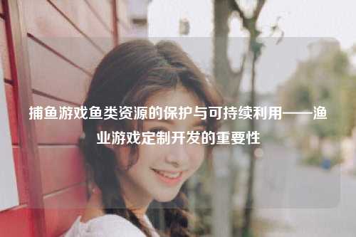 捕鱼游戏鱼类资源的保护与可持续利用——渔业游戏定制开发的重要性