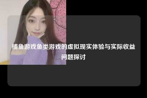 捕鱼游戏鱼类游戏的虚拟现实体验与实际收益问题探讨