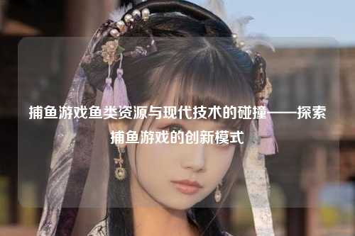 捕鱼游戏鱼类资源与现代技术的碰撞——探索捕鱼游戏的创新模式