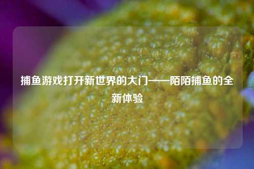 捕鱼游戏打开新世界的大门——陌陌捕鱼的全新体验