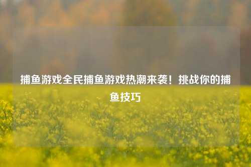 捕鱼游戏全民捕鱼游戏热潮来袭！挑战你的捕鱼技巧