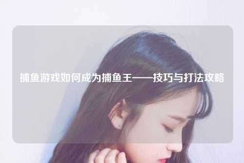 捕鱼游戏如何成为捕鱼王——技巧与打法攻略
