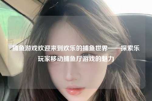 捕鱼游戏欢迎来到欢乐的捕鱼世界——探索乐玩家移动捕鱼厅游戏的魅力