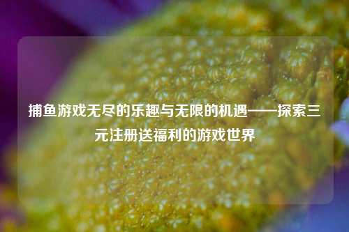 捕鱼游戏无尽的乐趣与无限的机遇——探索三元注册送福利的游戏世界