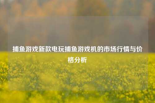 捕鱼游戏新款电玩捕鱼游戏机的市场行情与价格分析