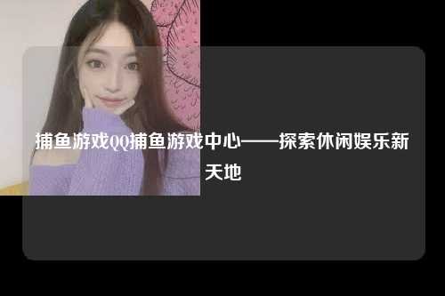 捕鱼游戏QQ捕鱼游戏中心——探索休闲娱乐新天地