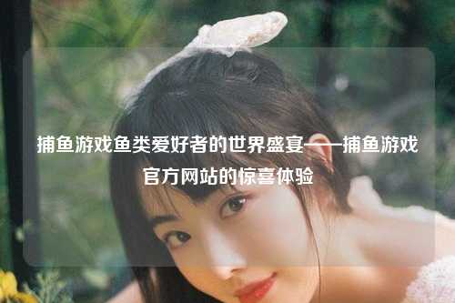 捕鱼游戏鱼类爱好者的世界盛宴——捕鱼游戏官方网站的惊喜体验