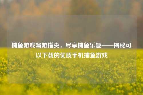 捕鱼游戏畅游指尖，尽享捕鱼乐趣——揭秘可以下载的优质手机捕鱼游戏
