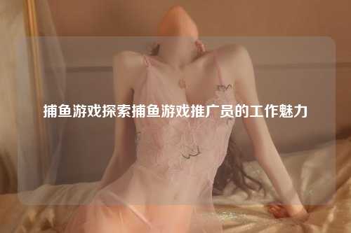 捕鱼游戏探索捕鱼游戏推广员的工作魅力