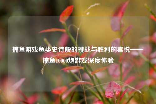 捕鱼游戏鱼类史诗般的挑战与胜利的喜悦——捕鱼10000炮游戏深度体验