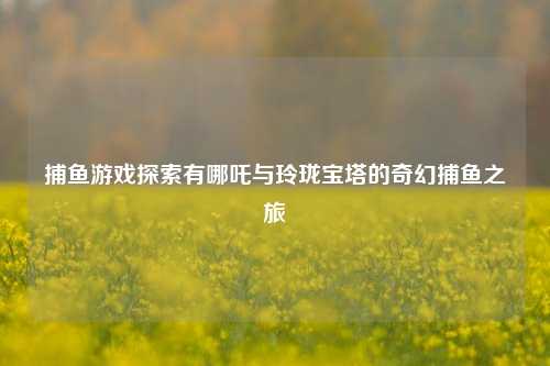 捕鱼游戏探索有哪吒与玲珑宝塔的奇幻捕鱼之旅