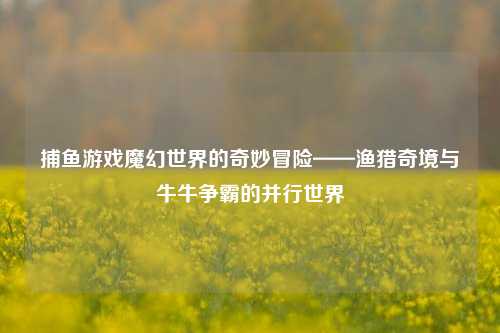 捕鱼游戏魔幻世界的奇妙冒险——渔猎奇境与牛牛争霸的并行世界