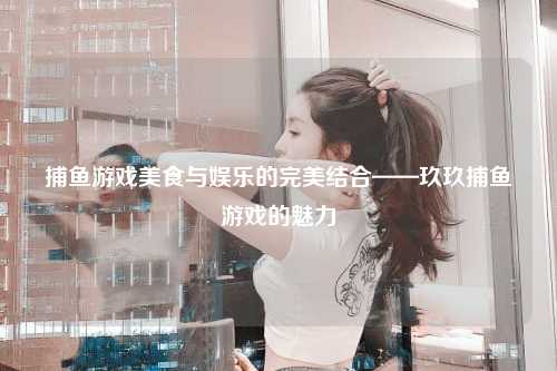 捕鱼游戏美食与娱乐的完美结合——玖玖捕鱼游戏的魅力