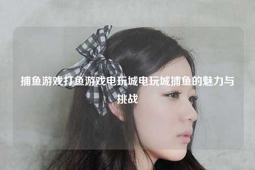 捕鱼游戏打鱼游戏电玩城电玩城捕鱼的魅力与挑战