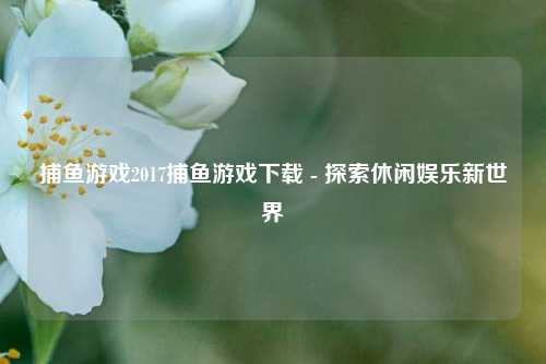 捕鱼游戏2017捕鱼游戏下载 - 探索休闲娱乐新世界