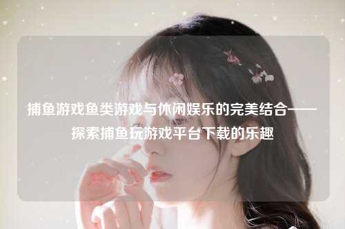 捕鱼游戏鱼类游戏与休闲娱乐的完美结合——探索捕鱼玩游戏平台下载的乐趣