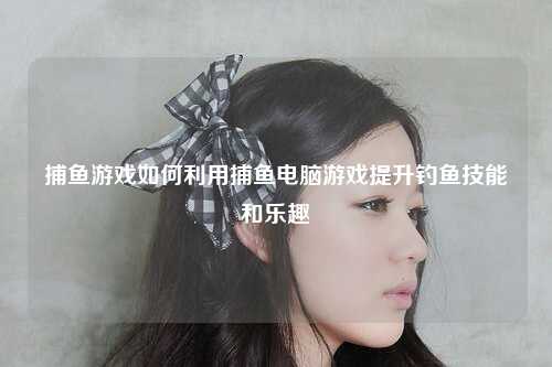 捕鱼游戏如何利用捕鱼电脑游戏提升钓鱼技能和乐趣