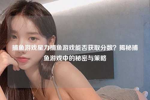 捕鱼游戏星力捕鱼游戏能否获取分数？揭秘捕鱼游戏中的秘密与策略