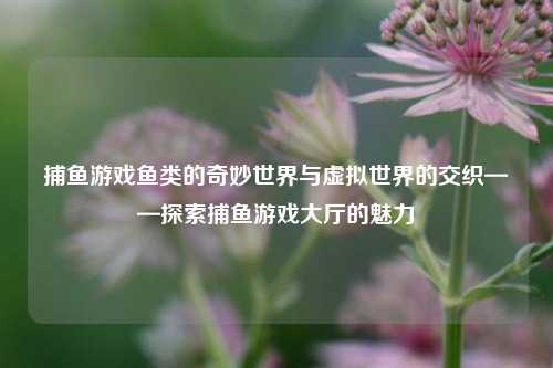 捕鱼游戏鱼类的奇妙世界与虚拟世界的交织——探索捕鱼游戏大厅的魅力