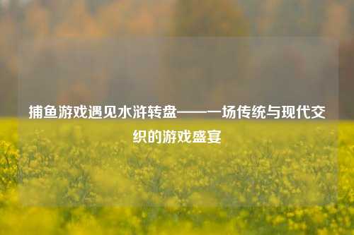 捕鱼游戏遇见水浒转盘——一场传统与现代交织的游戏盛宴
