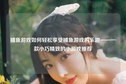 捕鱼游戏如何轻松享受捕鱼游戏的乐趣——一款小巧精致的小游戏推荐