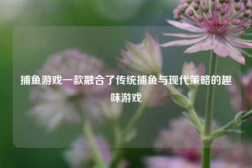 捕鱼游戏一款融合了传统捕鱼与现代策略的趣味游戏