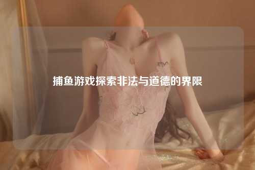 捕鱼游戏探索非法与道德的界限