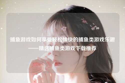 捕鱼游戏如何享受轻松愉快的捕鱼类游戏乐趣——精选捕鱼类游戏下载推荐