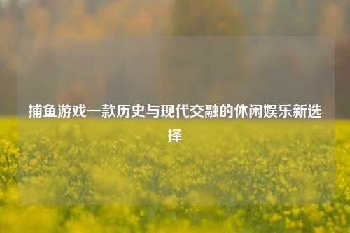 捕鱼游戏一款历史与现代交融的休闲娱乐新选择