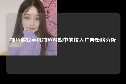 捕鱼游戏手机捕鱼游戏中的拉人广告策略分析