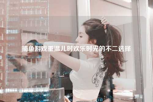 捕鱼游戏重温儿时欢乐时光的不二选择