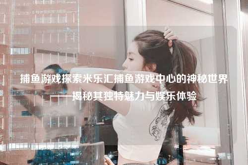 捕鱼游戏探索米乐汇捕鱼游戏中心的神秘世界——揭秘其独特魅力与娱乐体验
