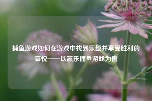 捕鱼游戏如何在游戏中找到乐趣并享受胜利的喜悦——以赢乐捕鱼游戏为例