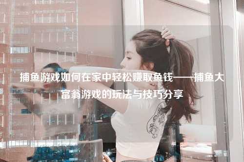 捕鱼游戏如何在家中轻松赚取鱼钱——捕鱼大富翁游戏的玩法与技巧分享