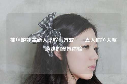捕鱼游戏革新人类娱乐方式——真人捕鱼大赛游戏的震撼体验