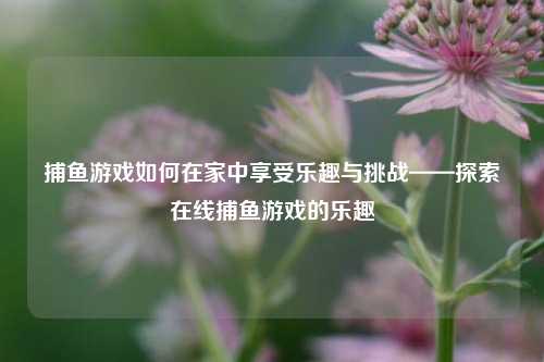 捕鱼游戏如何在家中享受乐趣与挑战——探索在线捕鱼游戏的乐趣