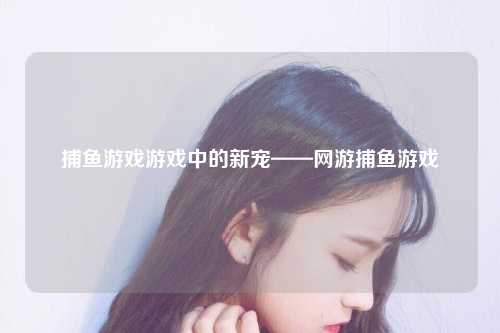 捕鱼游戏游戏中的新宠——网游捕鱼游戏