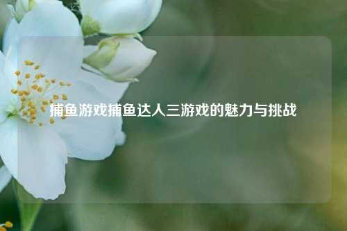 捕鱼游戏捕鱼达人三游戏的魅力与挑战