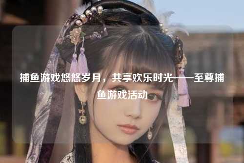 捕鱼游戏悠悠岁月，共享欢乐时光——至尊捕鱼游戏活动