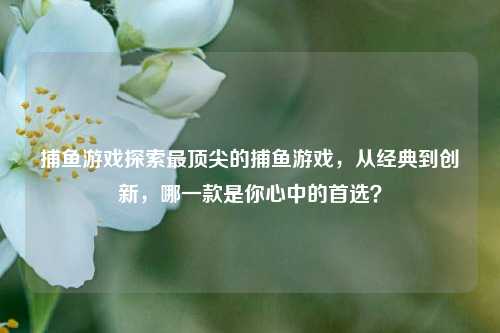 捕鱼游戏探索最顶尖的捕鱼游戏，从经典到创新，哪一款是你心中的首选？
