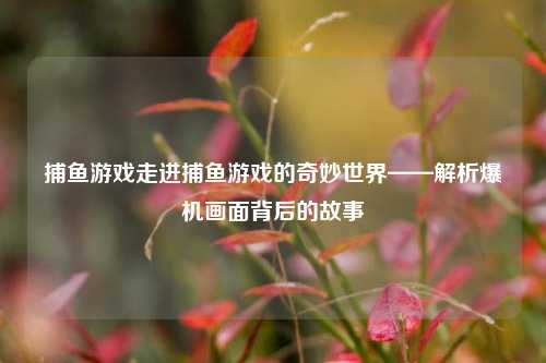 捕鱼游戏走进捕鱼游戏的奇妙世界——解析爆机画面背后的故事